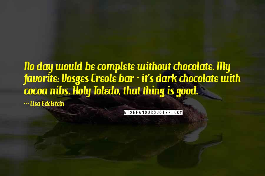 Lisa Edelstein Quotes: No day would be complete without chocolate. My favorite: Vosges Creole bar - it's dark chocolate with cocoa nibs. Holy Toledo, that thing is good.