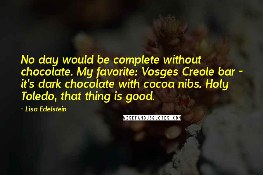 Lisa Edelstein Quotes: No day would be complete without chocolate. My favorite: Vosges Creole bar - it's dark chocolate with cocoa nibs. Holy Toledo, that thing is good.