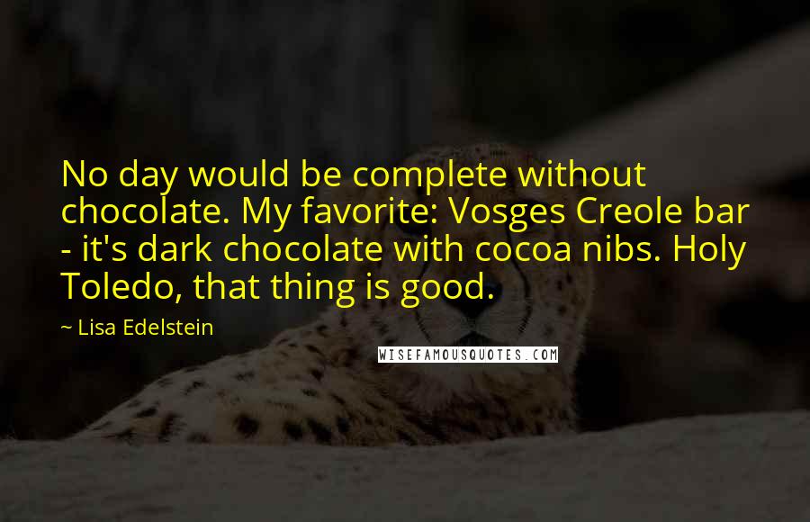 Lisa Edelstein Quotes: No day would be complete without chocolate. My favorite: Vosges Creole bar - it's dark chocolate with cocoa nibs. Holy Toledo, that thing is good.