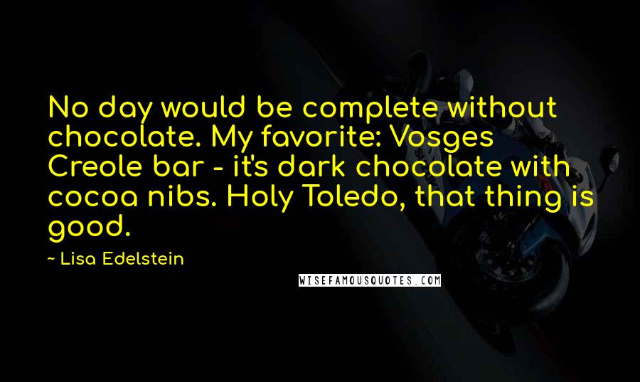 Lisa Edelstein Quotes: No day would be complete without chocolate. My favorite: Vosges Creole bar - it's dark chocolate with cocoa nibs. Holy Toledo, that thing is good.