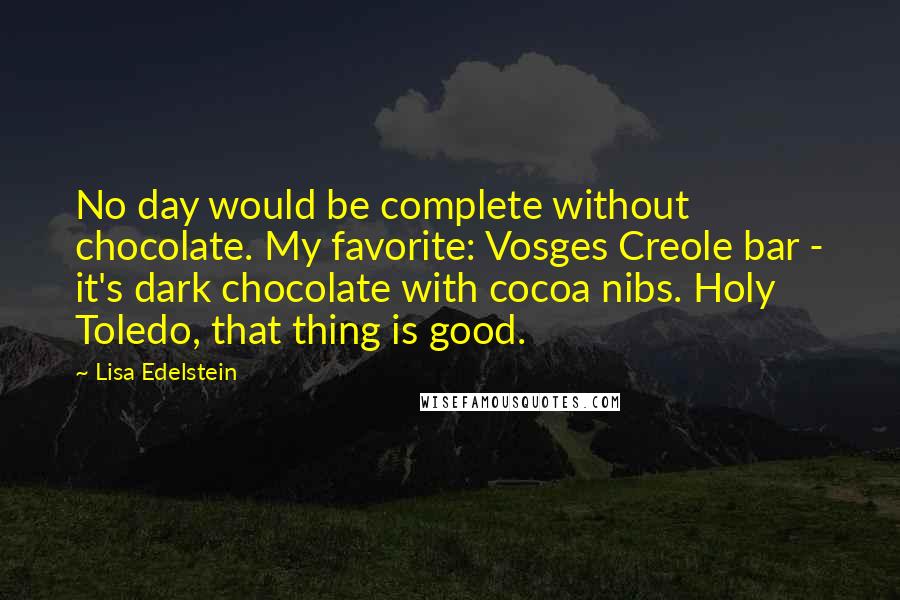 Lisa Edelstein Quotes: No day would be complete without chocolate. My favorite: Vosges Creole bar - it's dark chocolate with cocoa nibs. Holy Toledo, that thing is good.