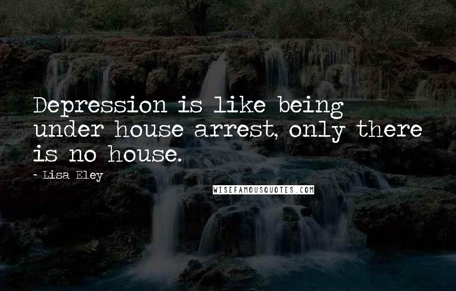 Lisa Eley Quotes: Depression is like being under house arrest, only there is no house.