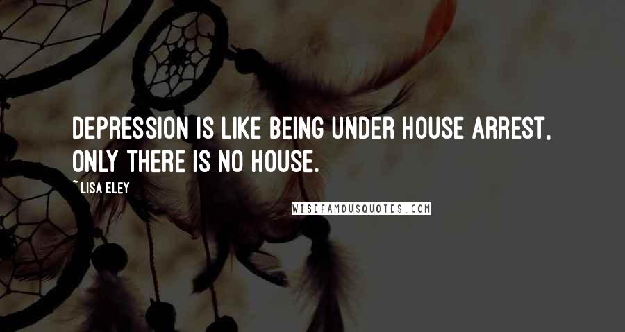 Lisa Eley Quotes: Depression is like being under house arrest, only there is no house.