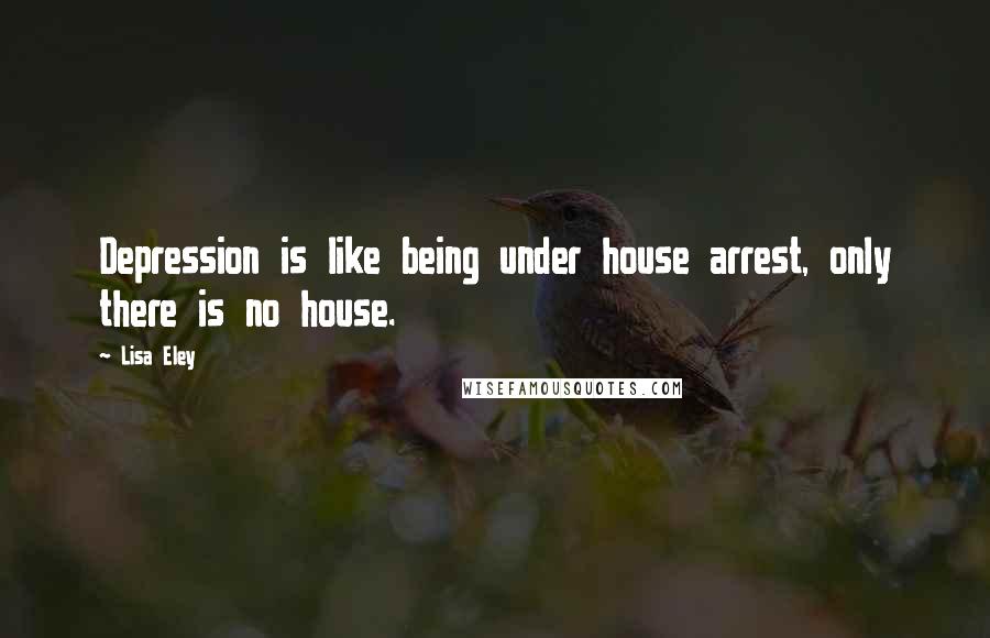 Lisa Eley Quotes: Depression is like being under house arrest, only there is no house.