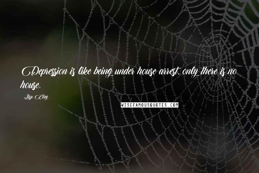 Lisa Eley Quotes: Depression is like being under house arrest, only there is no house.