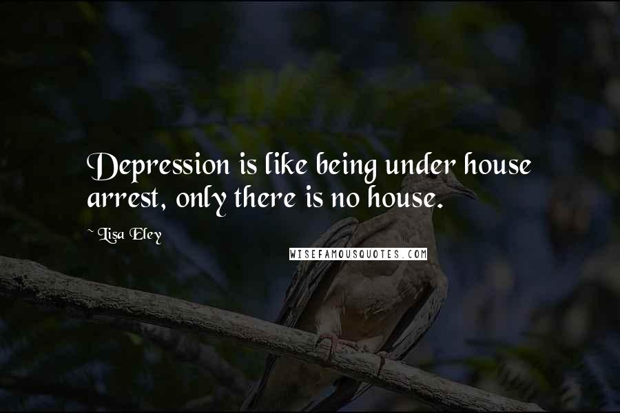 Lisa Eley Quotes: Depression is like being under house arrest, only there is no house.