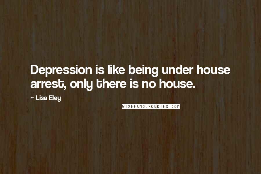 Lisa Eley Quotes: Depression is like being under house arrest, only there is no house.