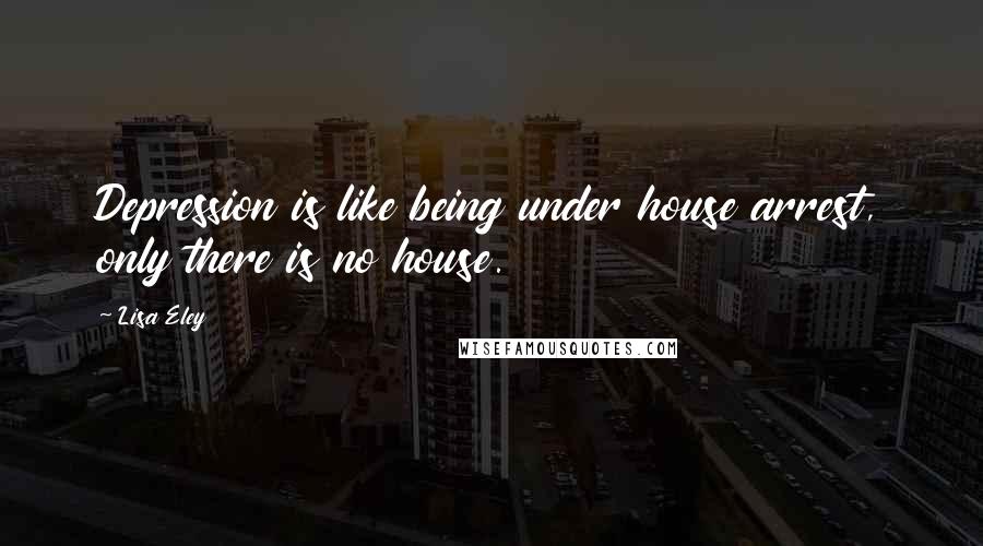 Lisa Eley Quotes: Depression is like being under house arrest, only there is no house.