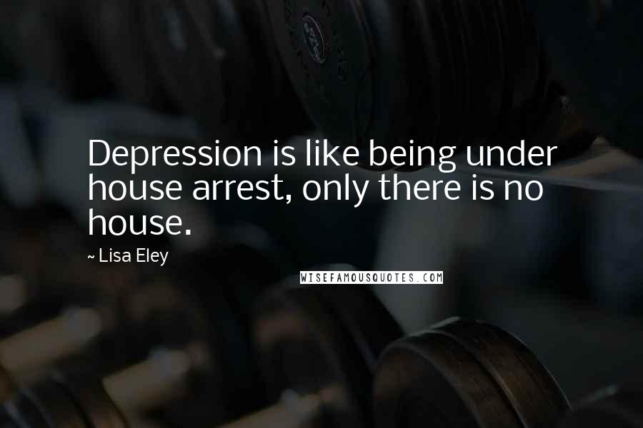 Lisa Eley Quotes: Depression is like being under house arrest, only there is no house.