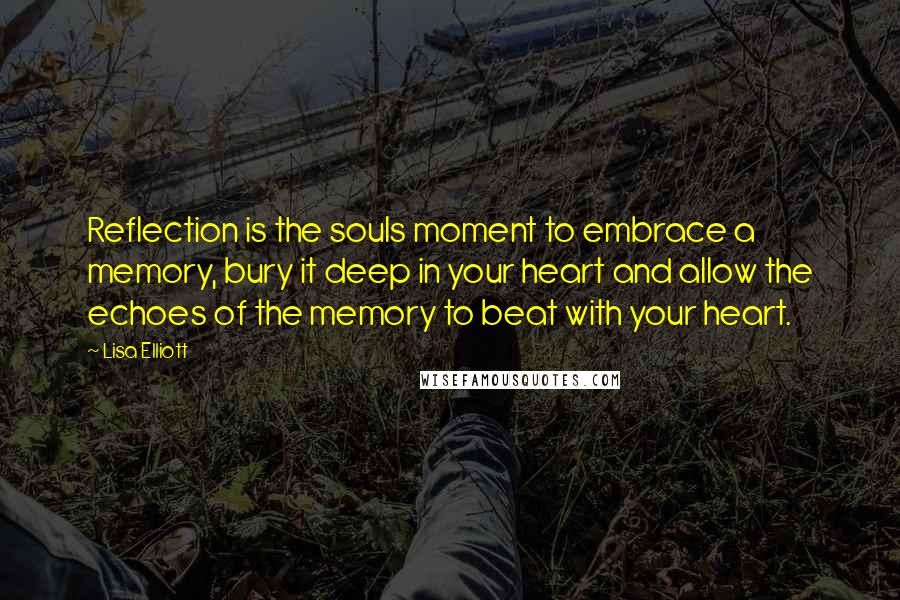 Lisa Elliott Quotes: Reflection is the souls moment to embrace a memory, bury it deep in your heart and allow the echoes of the memory to beat with your heart.