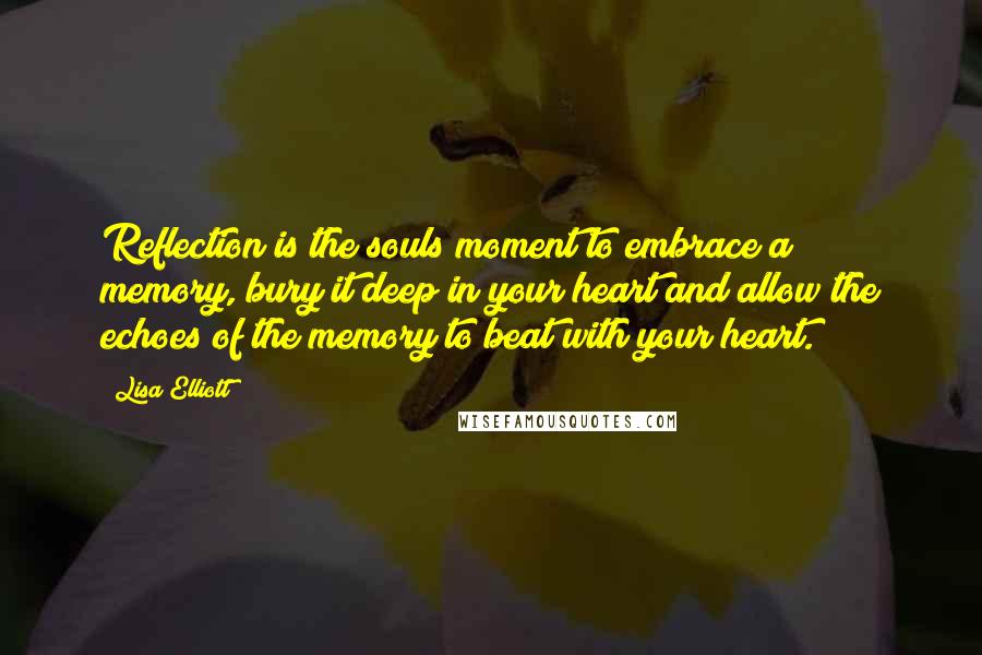 Lisa Elliott Quotes: Reflection is the souls moment to embrace a memory, bury it deep in your heart and allow the echoes of the memory to beat with your heart.