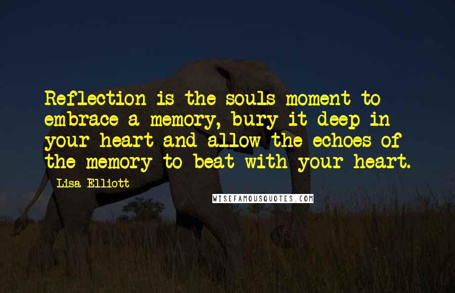 Lisa Elliott Quotes: Reflection is the souls moment to embrace a memory, bury it deep in your heart and allow the echoes of the memory to beat with your heart.