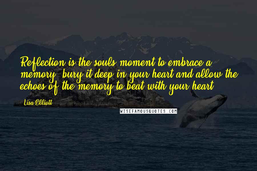 Lisa Elliott Quotes: Reflection is the souls moment to embrace a memory, bury it deep in your heart and allow the echoes of the memory to beat with your heart.