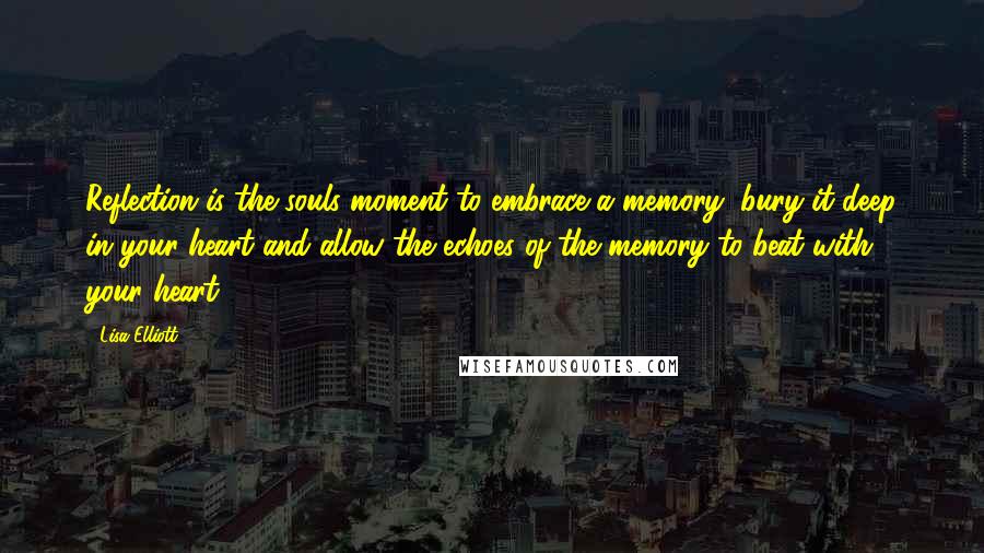 Lisa Elliott Quotes: Reflection is the souls moment to embrace a memory, bury it deep in your heart and allow the echoes of the memory to beat with your heart.