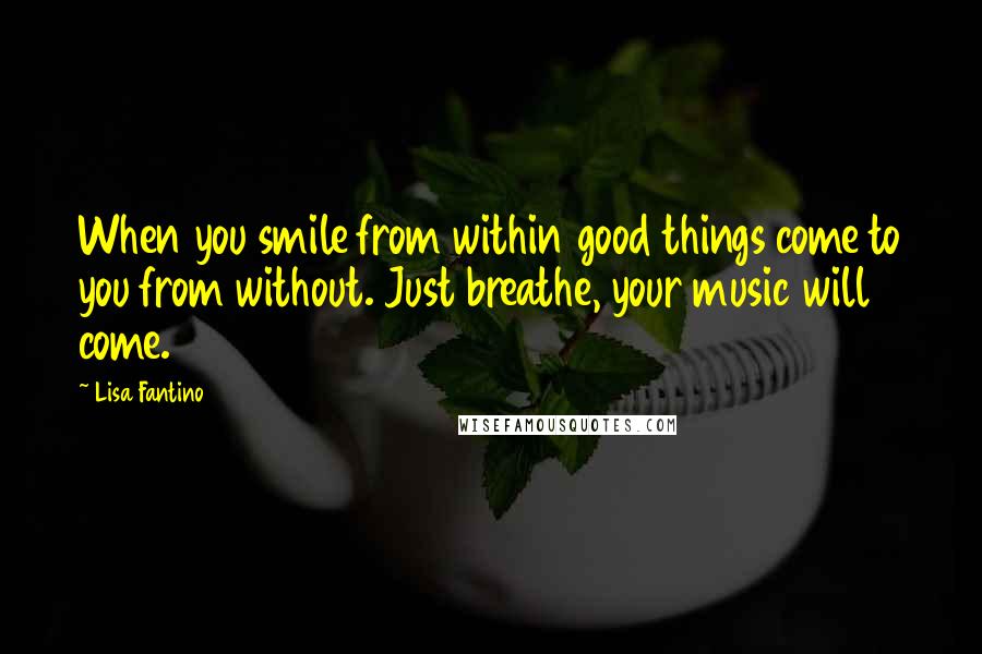 Lisa Fantino Quotes: When you smile from within good things come to you from without. Just breathe, your music will come.