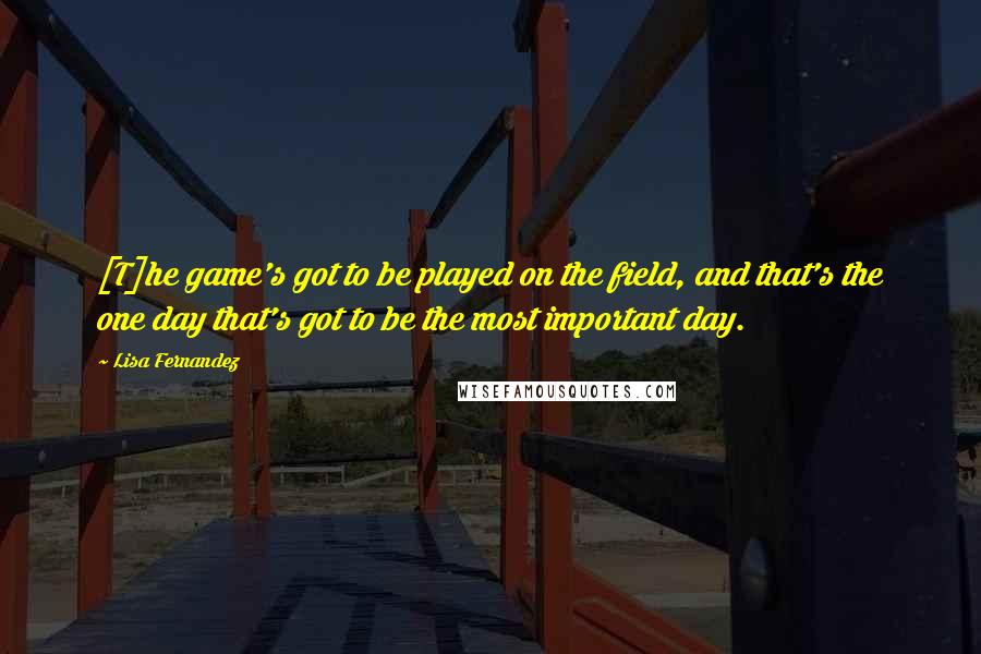 Lisa Fernandez Quotes: [T]he game's got to be played on the field, and that's the one day that's got to be the most important day.