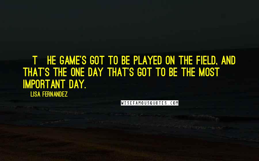 Lisa Fernandez Quotes: [T]he game's got to be played on the field, and that's the one day that's got to be the most important day.