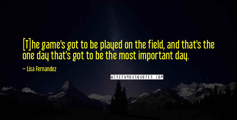 Lisa Fernandez Quotes: [T]he game's got to be played on the field, and that's the one day that's got to be the most important day.