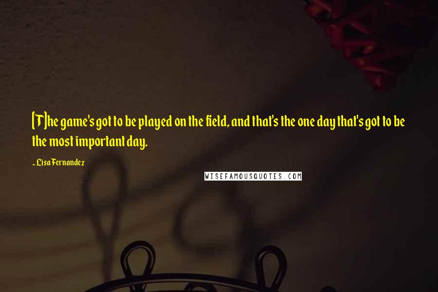 Lisa Fernandez Quotes: [T]he game's got to be played on the field, and that's the one day that's got to be the most important day.