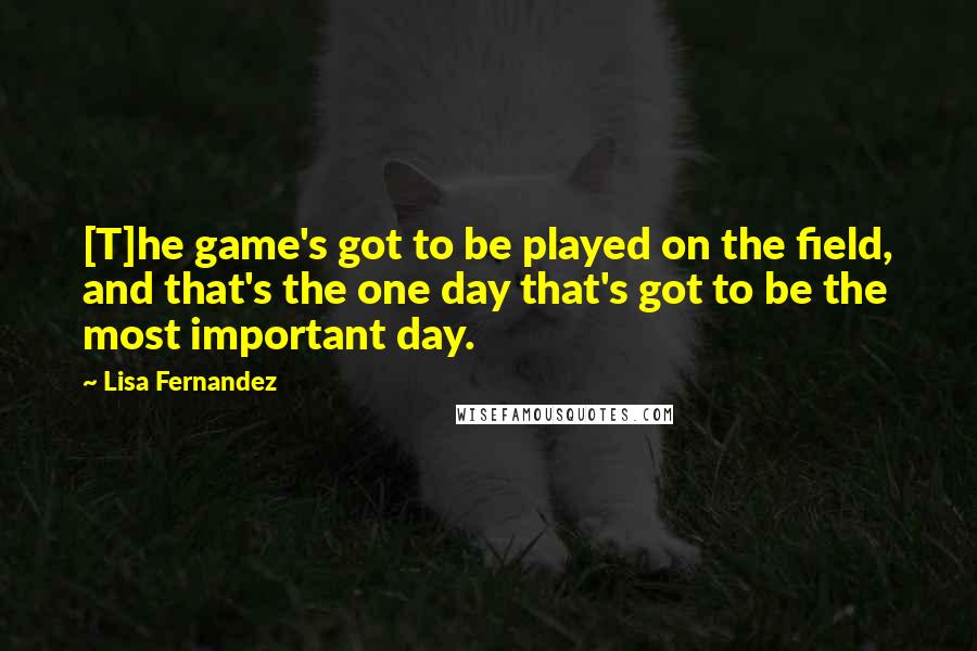 Lisa Fernandez Quotes: [T]he game's got to be played on the field, and that's the one day that's got to be the most important day.