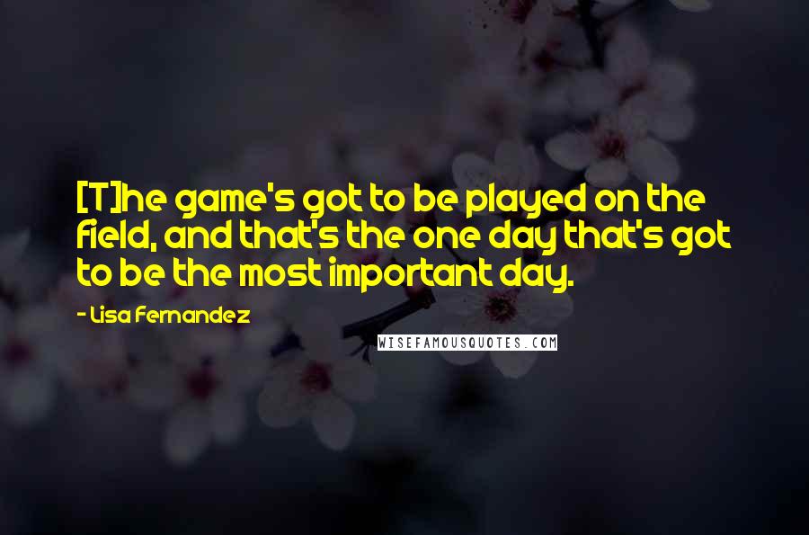 Lisa Fernandez Quotes: [T]he game's got to be played on the field, and that's the one day that's got to be the most important day.