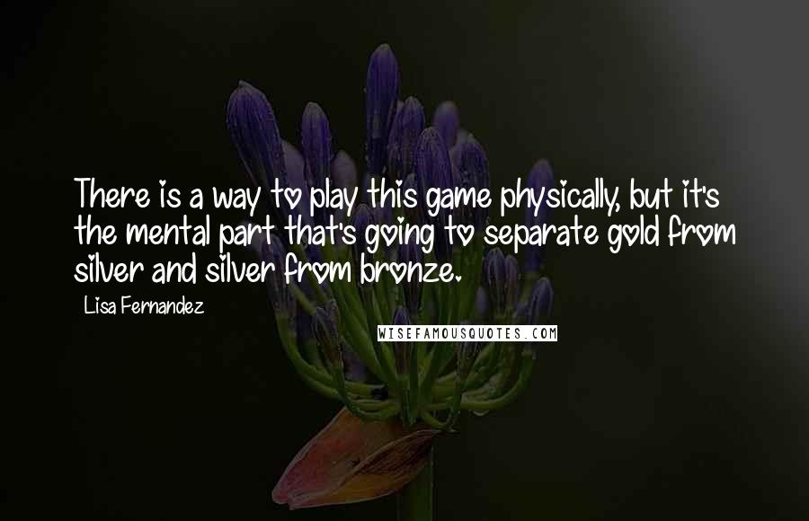 Lisa Fernandez Quotes: There is a way to play this game physically, but it's the mental part that's going to separate gold from silver and silver from bronze.