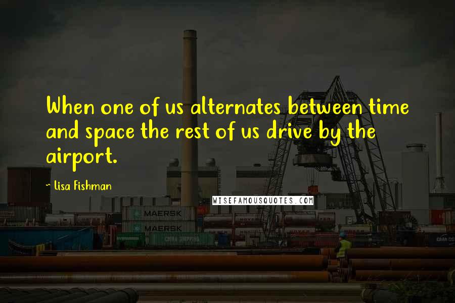 Lisa Fishman Quotes: When one of us alternates between time and space the rest of us drive by the airport.