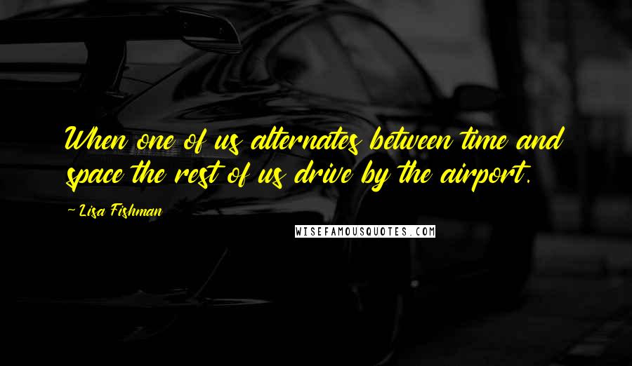 Lisa Fishman Quotes: When one of us alternates between time and space the rest of us drive by the airport.