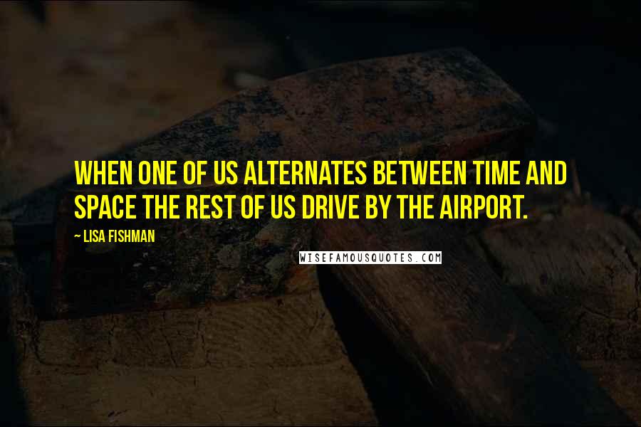 Lisa Fishman Quotes: When one of us alternates between time and space the rest of us drive by the airport.