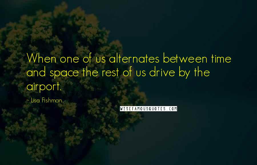 Lisa Fishman Quotes: When one of us alternates between time and space the rest of us drive by the airport.