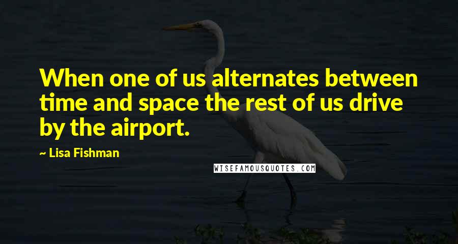 Lisa Fishman Quotes: When one of us alternates between time and space the rest of us drive by the airport.