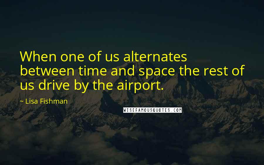 Lisa Fishman Quotes: When one of us alternates between time and space the rest of us drive by the airport.