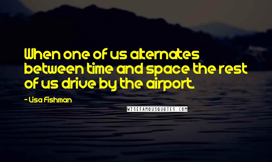 Lisa Fishman Quotes: When one of us alternates between time and space the rest of us drive by the airport.