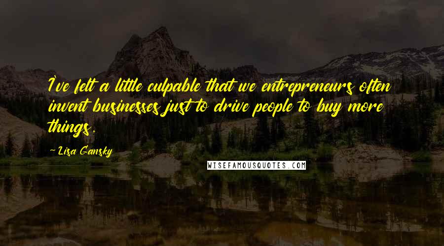 Lisa Gansky Quotes: I've felt a little culpable that we entrepreneurs often invent businesses just to drive people to buy more things.