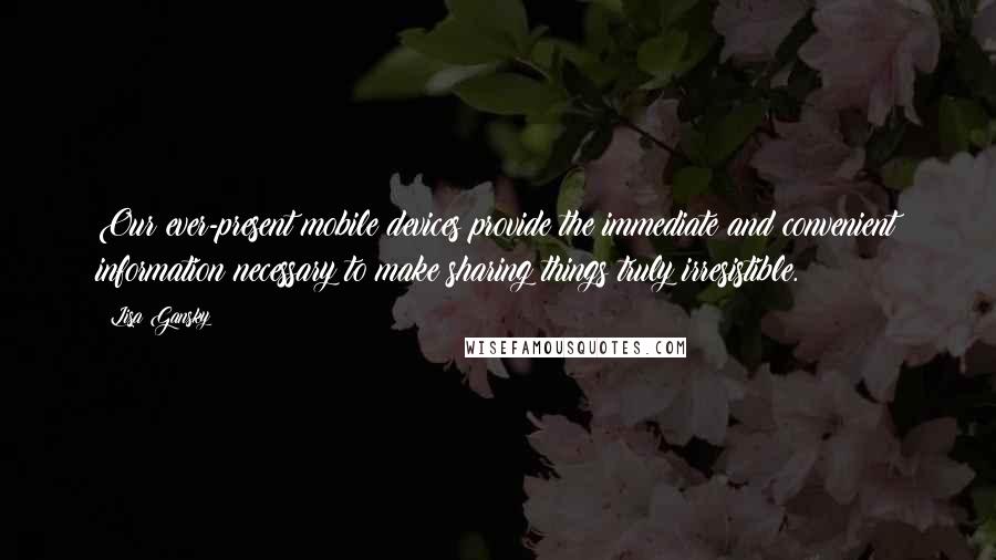 Lisa Gansky Quotes: Our ever-present mobile devices provide the immediate and convenient information necessary to make sharing things truly irresistible.