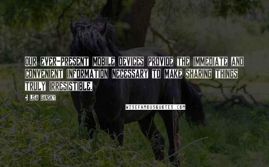 Lisa Gansky Quotes: Our ever-present mobile devices provide the immediate and convenient information necessary to make sharing things truly irresistible.