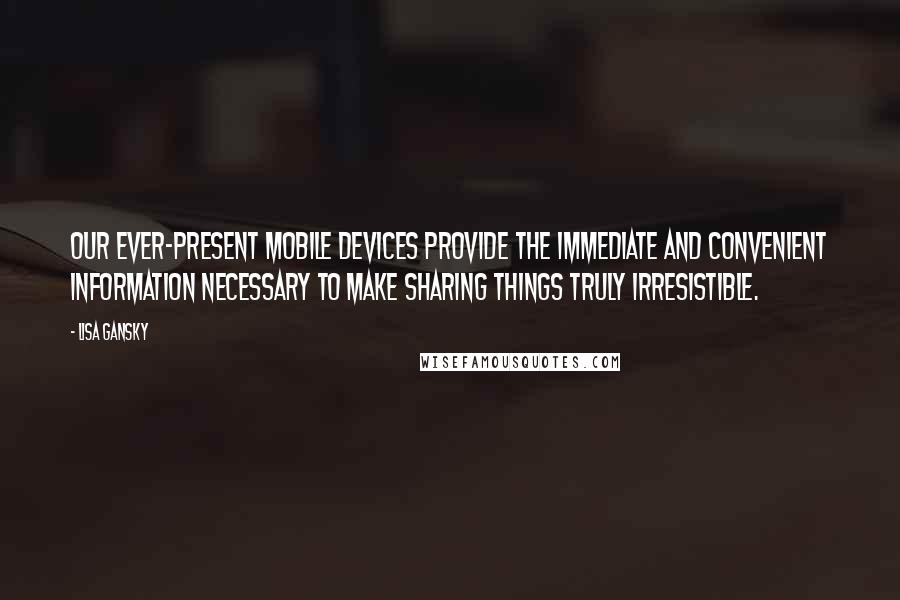 Lisa Gansky Quotes: Our ever-present mobile devices provide the immediate and convenient information necessary to make sharing things truly irresistible.