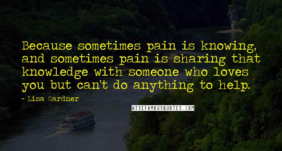 Lisa Gardner Quotes: Because sometimes pain is knowing, and sometimes pain is sharing that knowledge with someone who loves you but can't do anything to help.