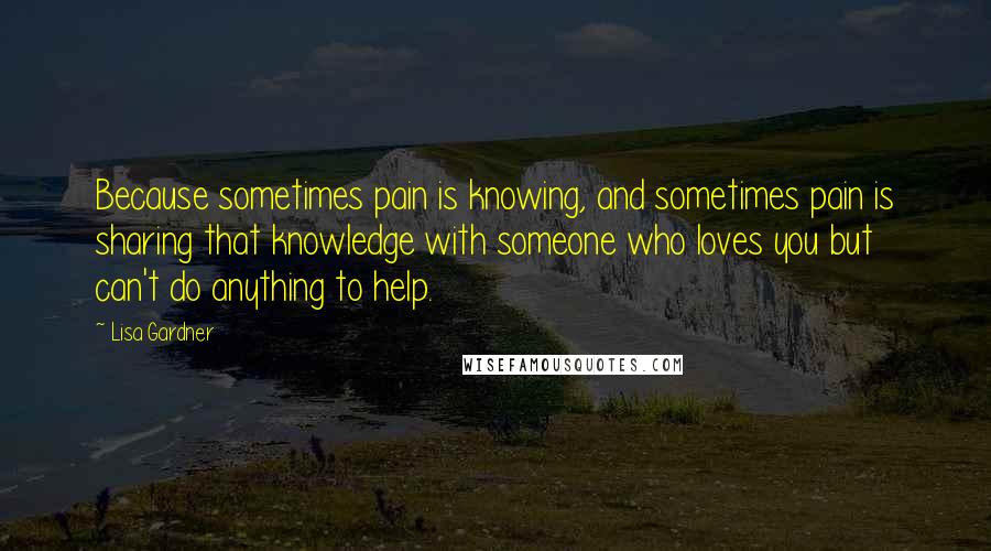 Lisa Gardner Quotes: Because sometimes pain is knowing, and sometimes pain is sharing that knowledge with someone who loves you but can't do anything to help.