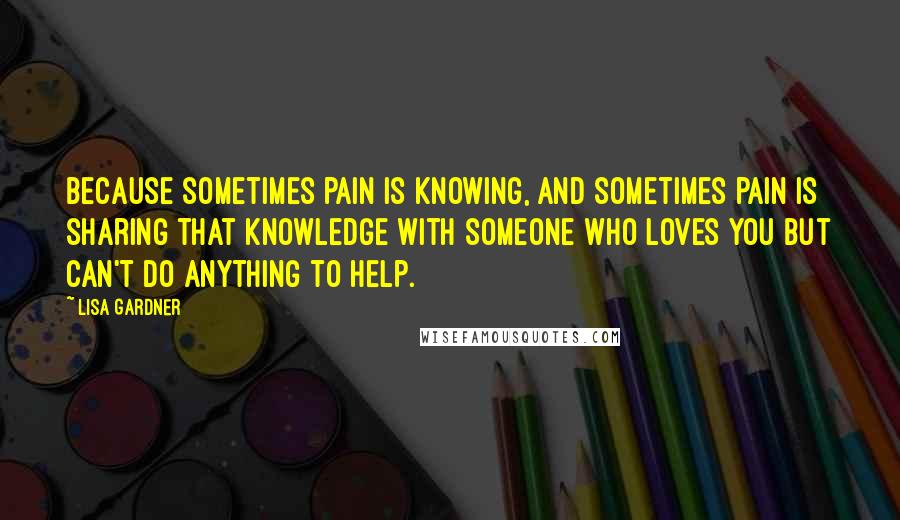 Lisa Gardner Quotes: Because sometimes pain is knowing, and sometimes pain is sharing that knowledge with someone who loves you but can't do anything to help.