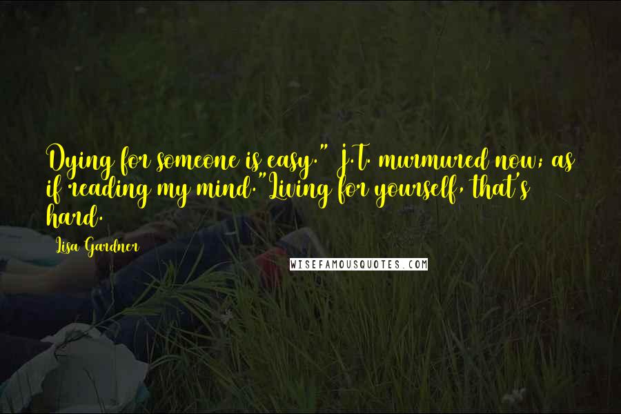 Lisa Gardner Quotes: Dying for someone is easy." J.T. murmured now; as if reading my mind."Living for yourself, that's hard.