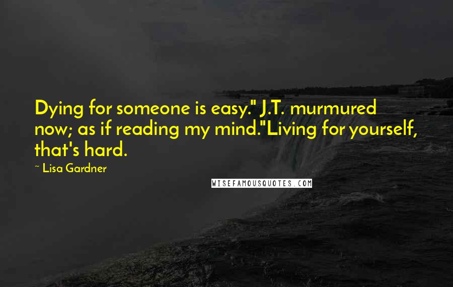 Lisa Gardner Quotes: Dying for someone is easy." J.T. murmured now; as if reading my mind."Living for yourself, that's hard.