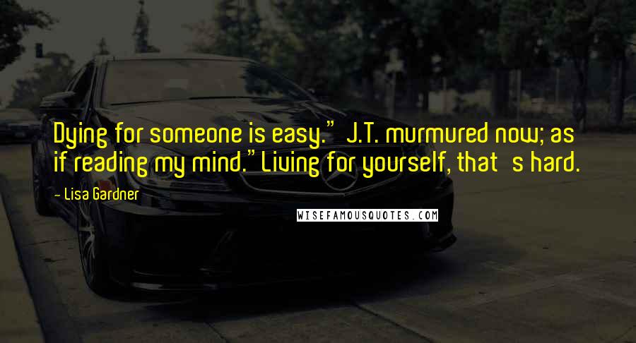 Lisa Gardner Quotes: Dying for someone is easy." J.T. murmured now; as if reading my mind."Living for yourself, that's hard.