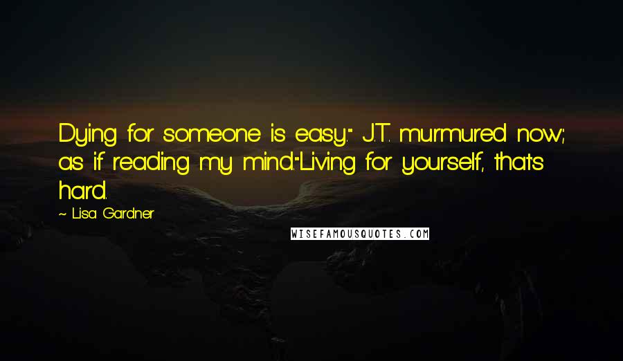 Lisa Gardner Quotes: Dying for someone is easy." J.T. murmured now; as if reading my mind."Living for yourself, that's hard.