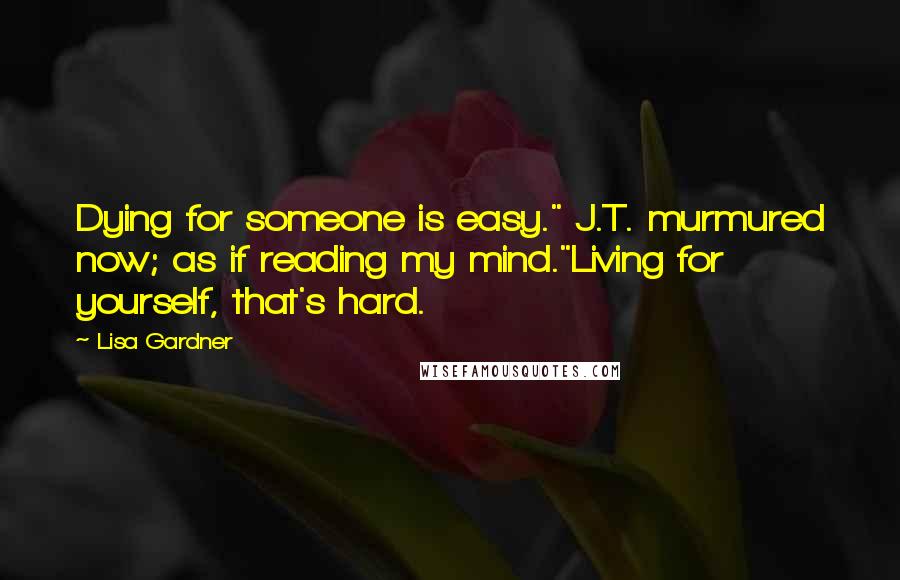 Lisa Gardner Quotes: Dying for someone is easy." J.T. murmured now; as if reading my mind."Living for yourself, that's hard.