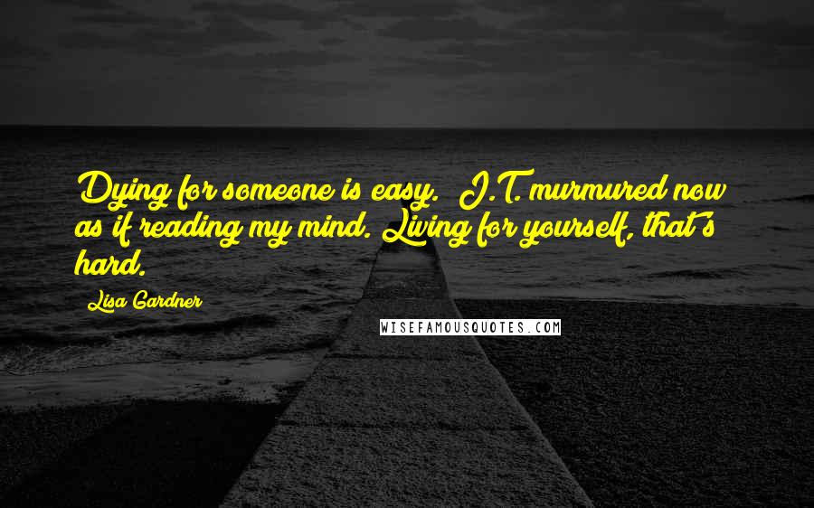 Lisa Gardner Quotes: Dying for someone is easy." J.T. murmured now; as if reading my mind."Living for yourself, that's hard.