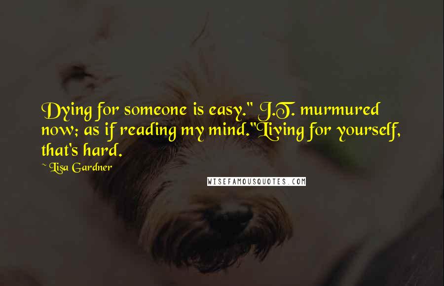 Lisa Gardner Quotes: Dying for someone is easy." J.T. murmured now; as if reading my mind."Living for yourself, that's hard.
