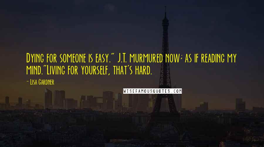 Lisa Gardner Quotes: Dying for someone is easy." J.T. murmured now; as if reading my mind."Living for yourself, that's hard.