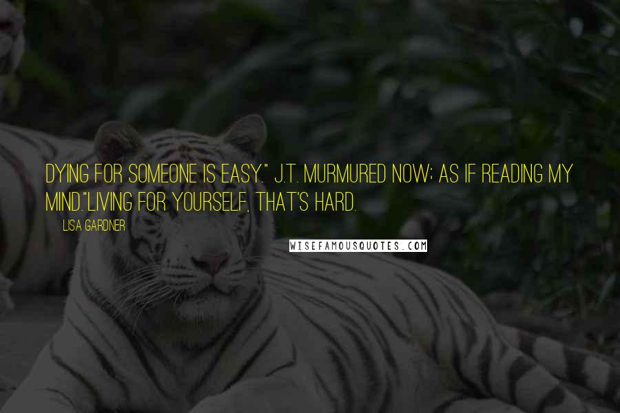 Lisa Gardner Quotes: Dying for someone is easy." J.T. murmured now; as if reading my mind."Living for yourself, that's hard.
