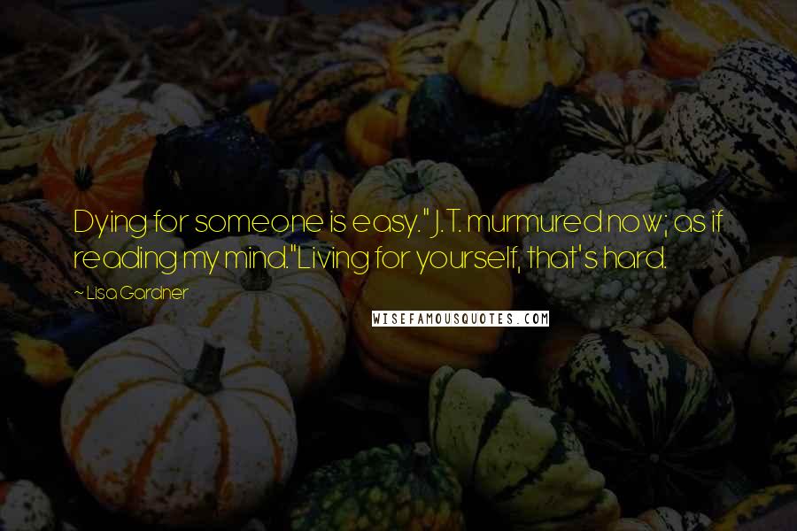 Lisa Gardner Quotes: Dying for someone is easy." J.T. murmured now; as if reading my mind."Living for yourself, that's hard.